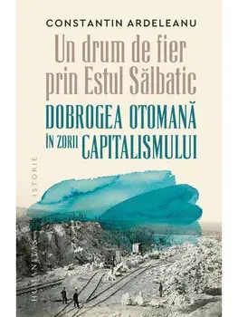 Un drum de fier prin Estul Salbatic. Dobrogea otomana in zorii capitalismului/Constantin Ardeleanu