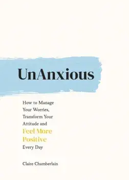 UnAnxious. How to Manage Your Worries, Transform Your Attitude and Feel More Positive Every Day, Hardback/Claire Chamberlain