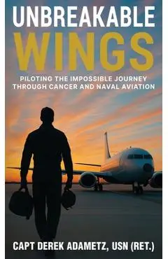 Unbreakable Wings: Piloting the Impossible Journey Through Cancer and Naval Aviation - Derek Adametz