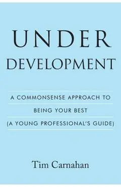 Under Development: A Commonsense Approach to Being Your Best (A Young Professional's Guide) - Tim Carnahan