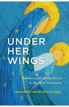 Under Her Wings: Mothers and Motherhood in the New Testament - Jennifer Houston Mcneel