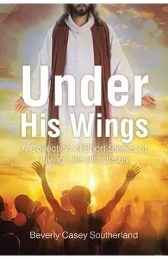 Under His Wings: A Collection of Short Stories of Living Life with Jesus - Beverly Casey Southerland