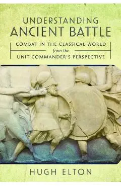 Understanding Ancient Battle: Combat in the Classical World from the Unit Commander's Perspective - Hugh Elton