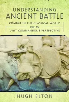 Understanding Ancient Battle. Combat in the Classical World from the Unit Commander’s Perspective, Hardback/Hugh Elton