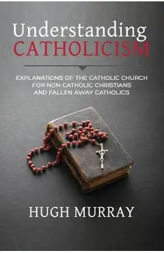 Understanding Catholicism: Explanations of the Catholic Church for Non-Catholic Christians and Fallen Away Catholics - Hugh Murray