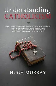 Understanding Catholicism: Explanations of the Catholic Church for Non-Catholic Christians and Fallen Away Catholics, Paperback/Hugh Murray
