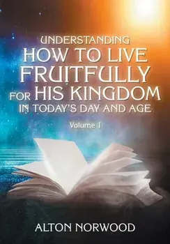 Understanding How to Live Fruitfully for His Kingdom in Today's Day and Age: Volume 1, Paperback/Alton Norwood