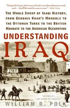 Understanding Iraq: The Whole Sweep of Iraqi History, from Genghis Khan's Mongols to the Ottoman Turks to the British Mandate to the Ameri - William R. Polk