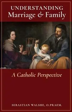 Understanding Marriage & Family: A Catholic Perspective - O. Praem Sebastian Walshe