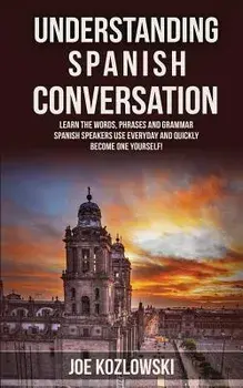 Understanding Spanish Conversation: Learn the Words, Phrases and Grammar Spanish Speakers Use Everyday and Quickly Become One Yourself!, Paperback/Joe Kozlowski