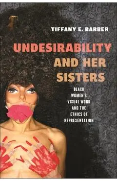 Undesirability and Her Sisters: Black Women's Visual Work and the Ethics of Representation - Tiffany E. Barber