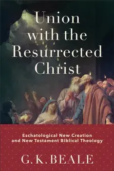 Union with the Resurrected Christ - Eschatological New Creation and New Testament Biblical Theology, Hardback/G. K. Beale