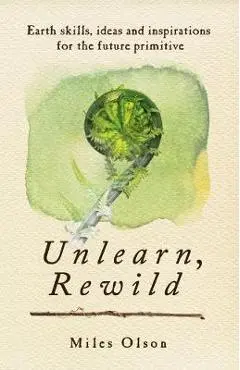 Unlearn, Rewild: Earth Skills, Ideas and Inspiration for the Future Primitive - Miles Olson