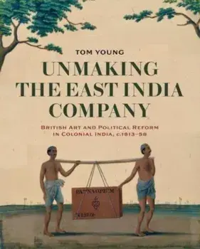 Unmaking the East India Company. British Art and Political Reform in Colonial India, c. 1813-1858, Hardback/Tom Young