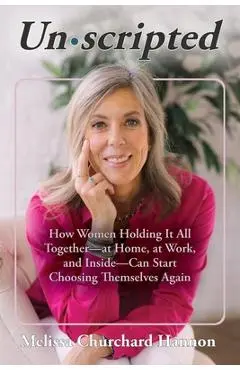Unscripted: How Women Holding It All Together-At Home, at Work, and Inside-Can Start Choosing Themselves Again - Melissa Churchard Hannon