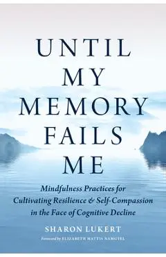Until My Memory Fails Me: Mindfulness Practices for Cultivating Resilience and Self-Compassion in the Face of Cognitive Decline - Sharon Lukert