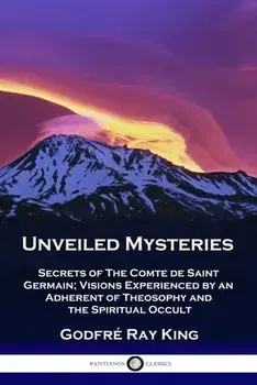 Unveiled Mysteries: Secrets of The Comte de Saint Germain; Visions Experienced by an Adherent of Theosophy and the Spiritual Occult/Godfré Ray King