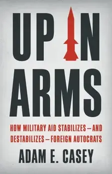 Up in Arms. How Military Aid Stabilizes—and Destabilizes—Foreign Autocrats, Hardback/Adam E. Casey
