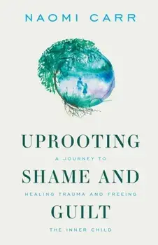 Uprooting Shame and Guilt: A Journey to Healing Trauma and Freeing the Inner Child, Paperback/Naomi Carr