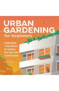 Urban Gardening for Beginners: Simple Hacks and Easy Projects for Growing Your Own Food in Small Spaces - Marc Thoma
