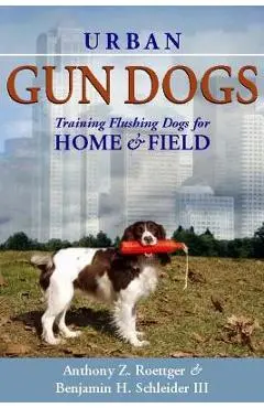 Urban Gun Dogs: Training Flushing Dogs for Home and Field - Anthony Z. Roettger