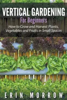 Vertical Gardening for Beginners: How to Grow and Harvest Plants, Vegetables and Fruits in Small Spaces, Paperback/Erin Morrow