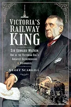 Victoria's Railway King: Sir Edward Watkin, One of the Victorian Era's Greatest Entrepreneurs and Visionaries, Hardcover/Geoff Scargill