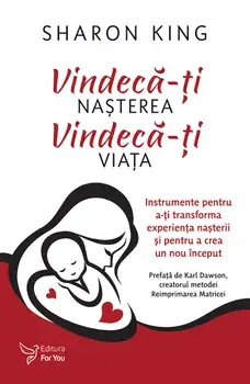 Vindeca-ti nasterea. Vindeca-ti viata. Instrumente pentru a-ti transforma experienta nasterii si pentru a crea un nou inceput/Sharon King
