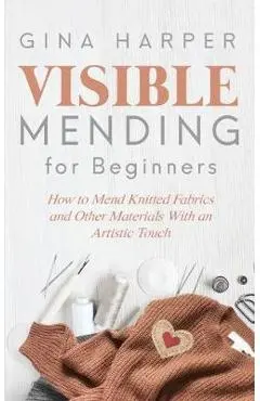 Visible Mending for Beginners: How to Mend Knitted Fabrics and Other Materials With an Artistic Touch - Gina Harper