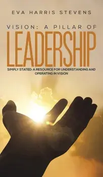 Vision: A Pillar of Leadership. Simply Stated: A Resource for Understanding and Operating in Vision, Hardback/Eva Harris Stevens