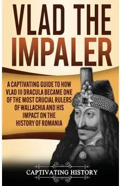 Vlad the Impaler: A Captivating Guide to How Vlad III Dracula Became One of the Most Crucial Rulers of Wallachia and His Impact on the H - Captivating History