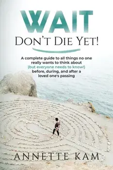 Wait - Don't Die Yet!: A complete guide to all things no one really wants to think about (but everyone needs to know) before, during, and aft/Annette Kam