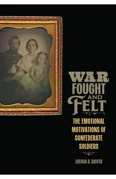 War Fought and Felt: The Emotional Motivations of Confederate Soldiers - Joshua R. Shiver