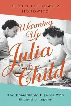 Warming Up Julia Child. The Remarkable Figures Who Shaped a Legend, Hardback/Helen Lefkowitz Horowitz