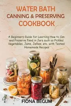 Water Bath Canning and Preserving Cookbook: A Beginners Guide for Learning How to Can and Preserve Food in Jars such as Pickled Vegetables, Jams, Jell, Paperback/Fiona Begum