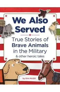We Also Served: True Stories of Brave Animals in the Military and Other Heroic Tales - Erin Mcgill