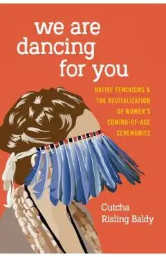 We Are Dancing for You: Native Feminisms and the Revitalization of Women's Coming-Of-Age Ceremonies - Cutcha Risling Baldy