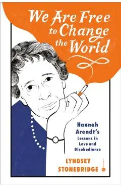 We Are Free to Change the World: Hannah Arendt's Lessons in Love and Disobedience - Lyndsey Stonebridge