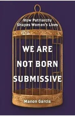 We Are Not Born Submissive: How Patriarchy Shapes Women's Lives - Manon Garcia