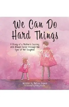 We Can Do Hard Things: A Story of a Mother's Journey with Breast Cancer through the Eyes of Her Daughter - Melissa Dupuis