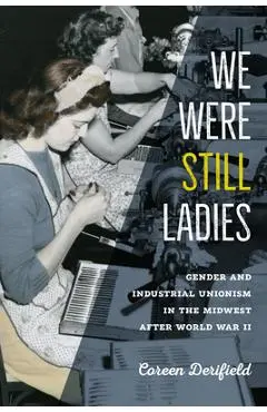 We Were Still Ladies: Gender and Industrial Unionism in the Midwest After World War II - Coreen Derifield