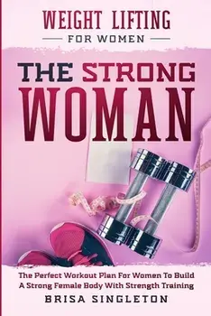 Weight Lifting For Women: THE STRONG WOMAN -The Perfect Workout Plan For Women To Build A Strong Female Body With Strength Training/Brisa Singleton