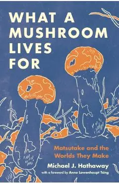 What a Mushroom Lives for: Matsutake and the Worlds They Make - Michael J. Hathaway