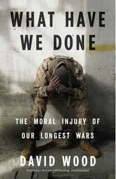 What Have We Done: The Moral Injury of Our Longest Wars - David Wood