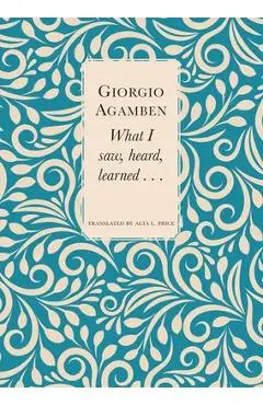 What I Saw, Heard, Learned . . . - Giorgio Agamben
