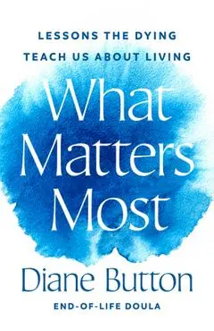 What Matters Most: Lessons the Dying Teach Us about Living - Diane Button
