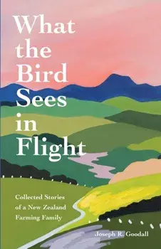 What the Bird Sees in Flight: Collected Stories of a New Zealand Farming Family, Paperback/Joseph R. Goodall