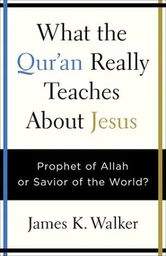What the Quran Really Teaches about Jesus: Prophet of Allah or Savior of the World? - James K. Walker