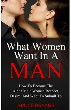What Women Want In A Man: How To Become The Alpha Male Women Respect, Desire, And Want To Submit To - Bruce Bryans