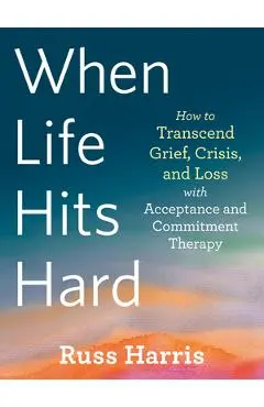 When Life Hits Hard: How to Transcend Grief, Crisis, and Loss with Acceptance and Commitment Therapy - Russ Harris